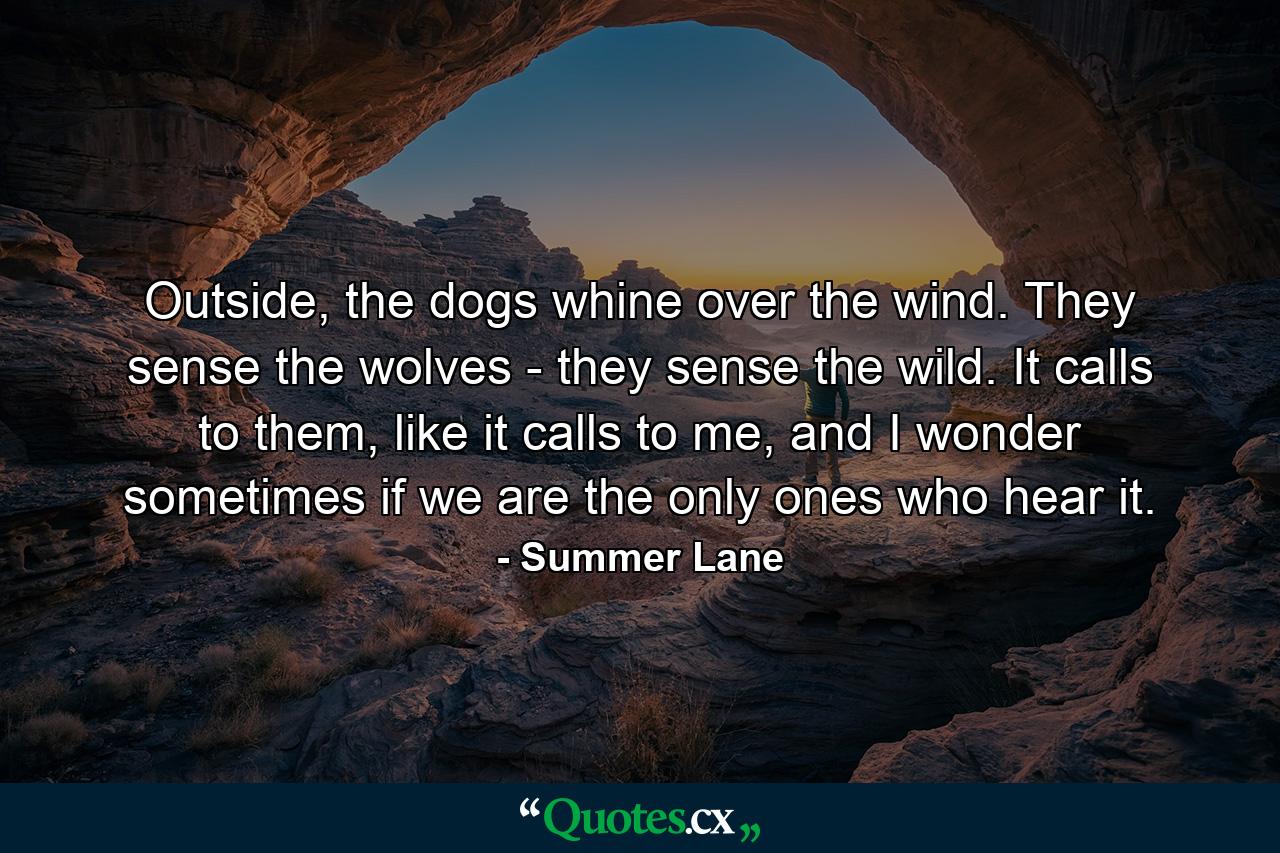 Outside, the dogs whine over the wind. They sense the wolves - they sense the wild. It calls to them, like it calls to me, and I wonder sometimes if we are the only ones who hear it. - Quote by Summer Lane