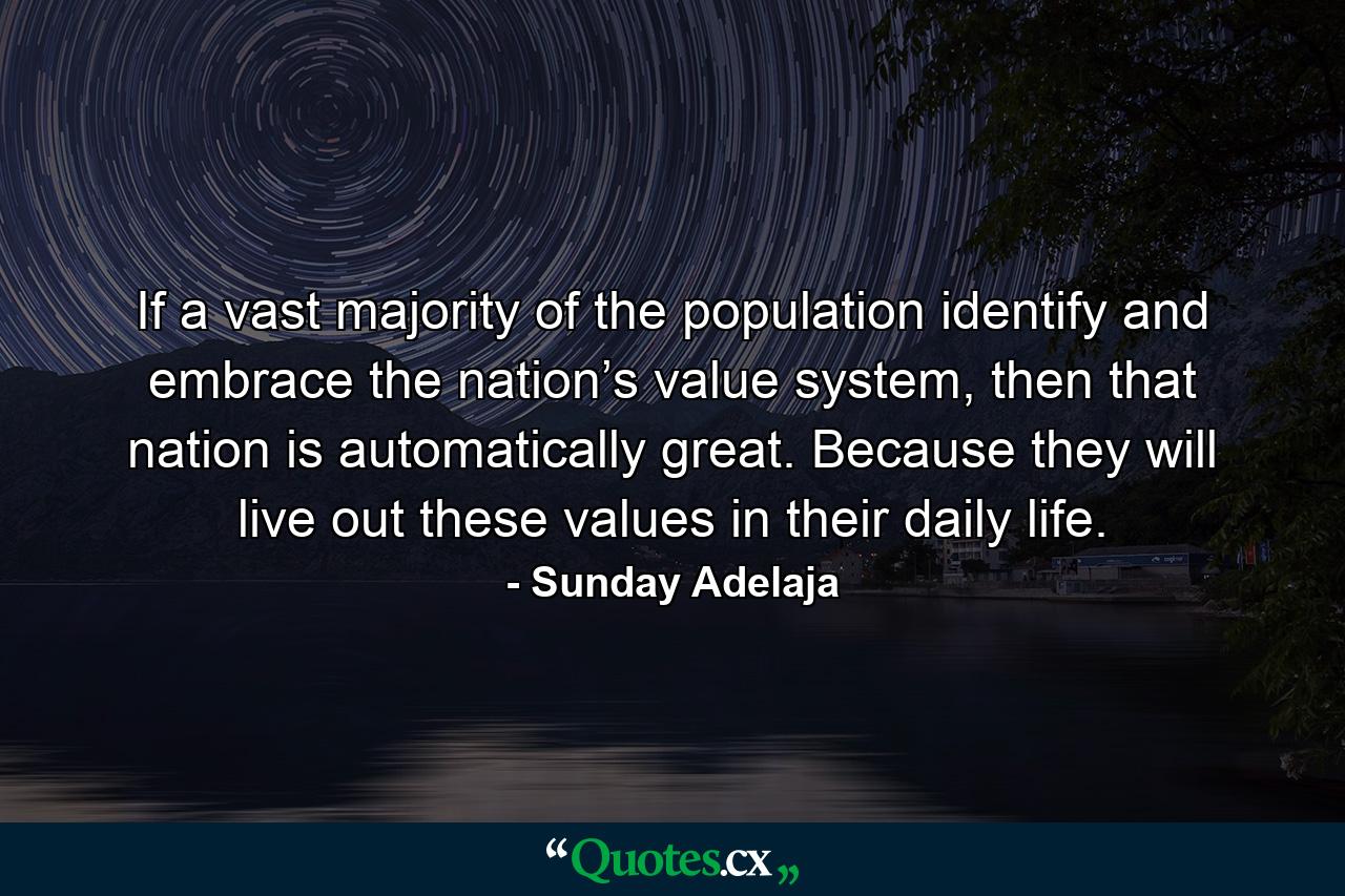 If a vast majority of the population identify and embrace the nation’s value system, then that nation is automatically great. Because they will live out these values in their daily life. - Quote by Sunday Adelaja