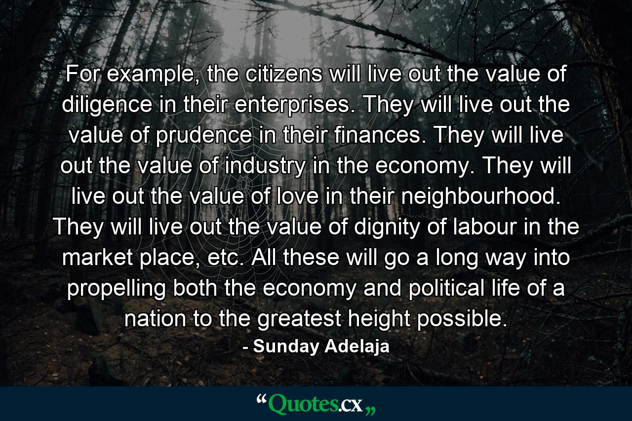 For example, the citizens will live out the value of diligence in their enterprises. They will live out the value of prudence in their finances. They will live out the value of industry in the economy. They will live out the value of love in their neighbourhood. They will live out the value of dignity of labour in the market place, etc. All these will go a long way into propelling both the economy and political life of a nation to the greatest height possible. - Quote by Sunday Adelaja