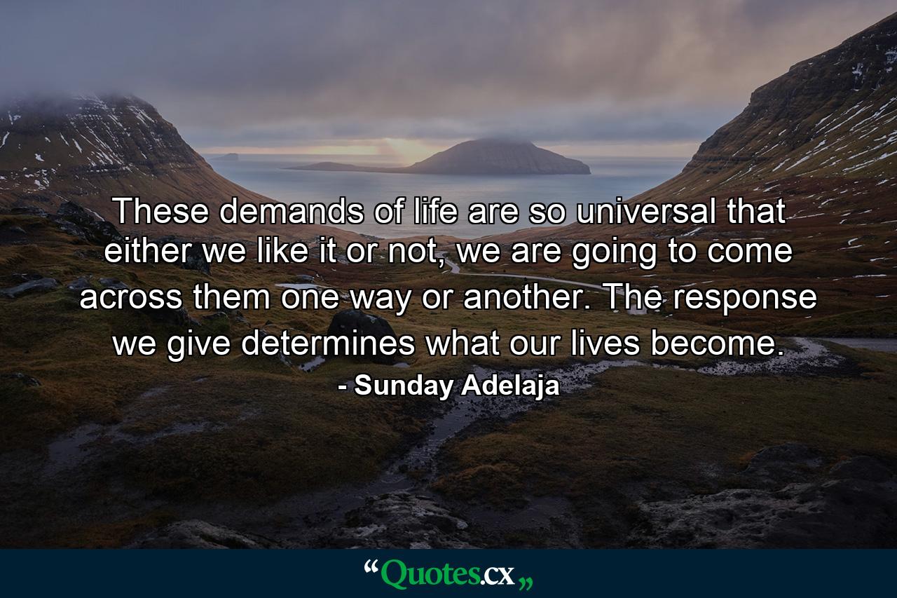 These demands of life are so universal that either we like it or not, we are going to come across them one way or another. The response we give determines what our lives become. - Quote by Sunday Adelaja