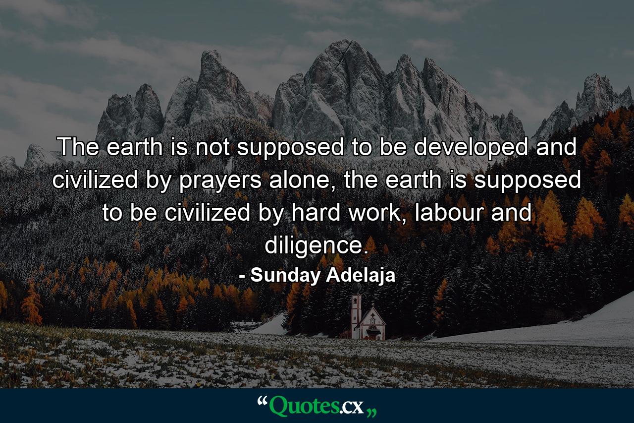 The earth is not supposed to be developed and civilized by prayers alone, the earth is supposed to be civilized by hard work, labour and diligence. - Quote by Sunday Adelaja