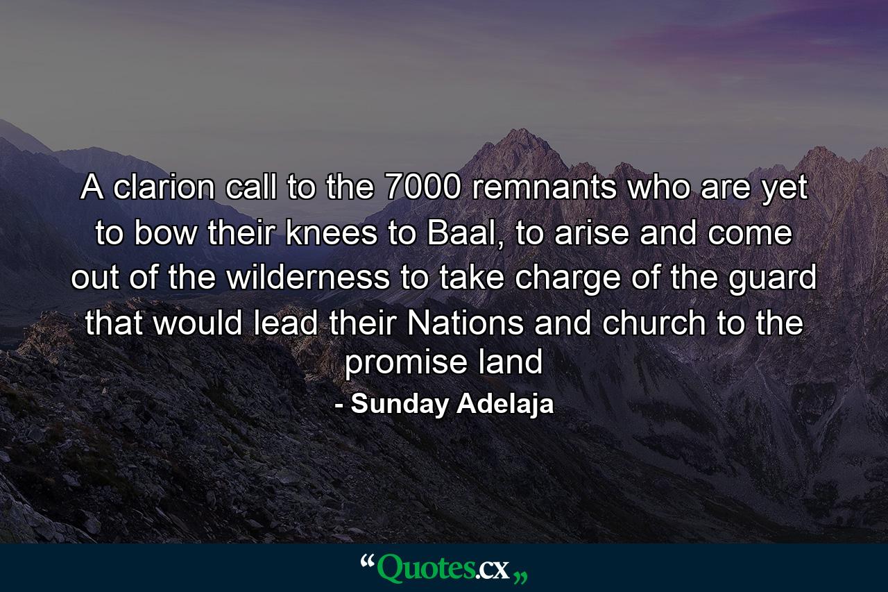 A clarion call to the 7000 remnants who are yet to bow their knees to Baal, to arise and come out of the wilderness to take charge of the guard that would lead their Nations and church to the promise land - Quote by Sunday Adelaja