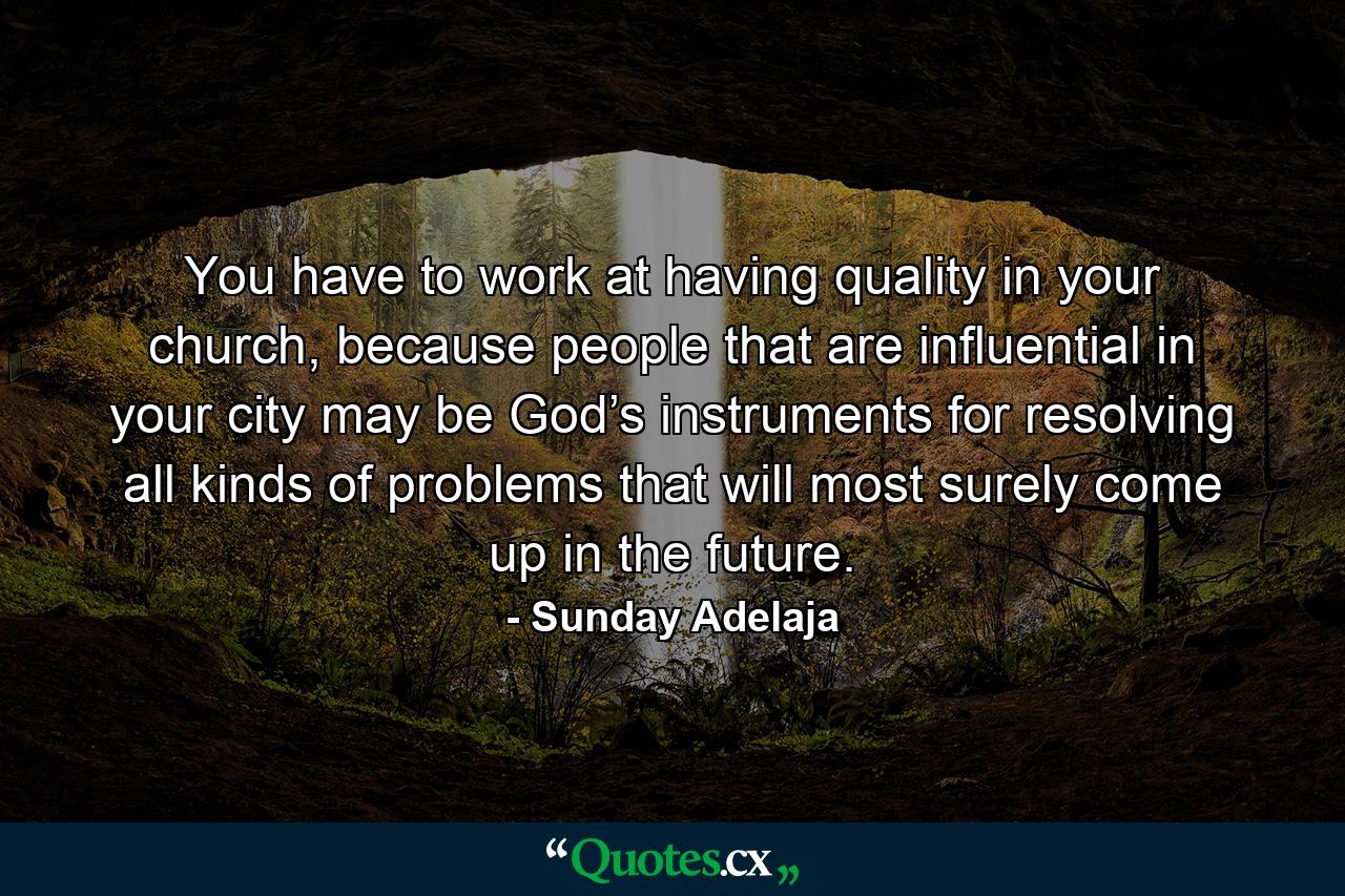 You have to work at having quality in your church, because people that are influential in your city may be God’s instruments for resolving all kinds of problems that will most surely come up in the future. - Quote by Sunday Adelaja