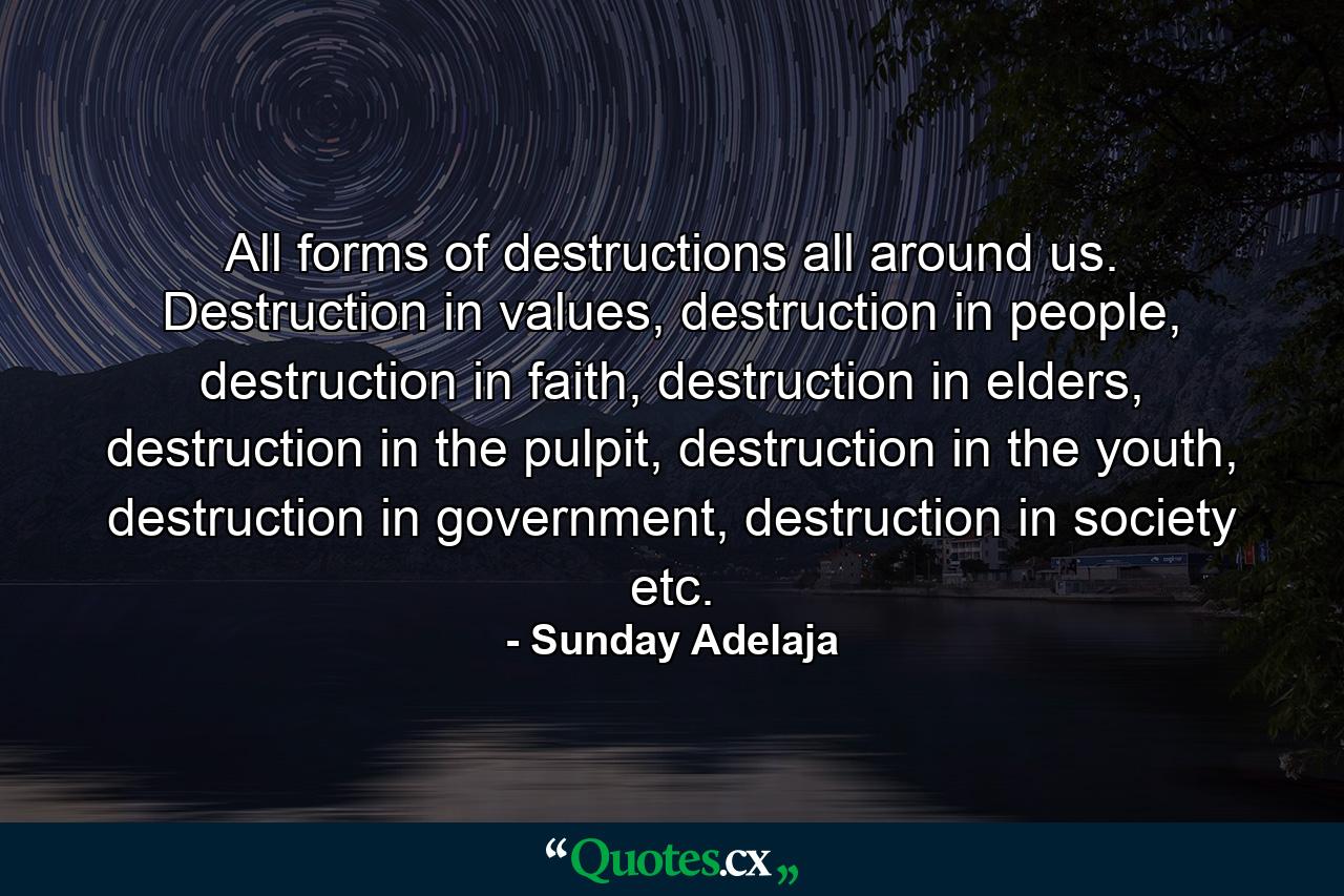 All forms of destructions all around us. Destruction in values, destruction in people, destruction in faith, destruction in elders, destruction in the pulpit, destruction in the youth, destruction in government, destruction in society etc. - Quote by Sunday Adelaja