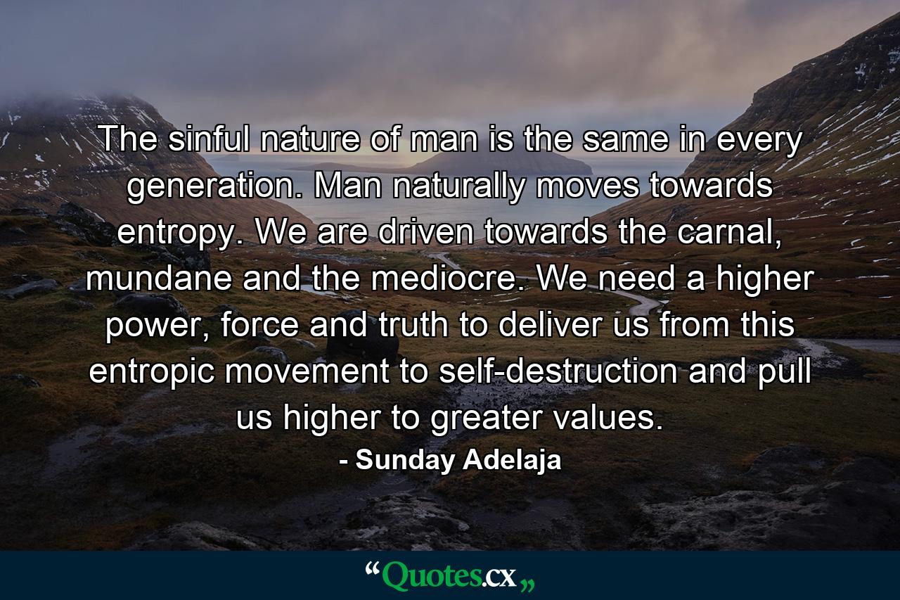 The sinful nature of man is the same in every generation. Man naturally moves towards entropy. We are driven towards the carnal, mundane and the mediocre. We need a higher power, force and truth to deliver us from this entropic movement to self-destruction and pull us higher to greater values. - Quote by Sunday Adelaja