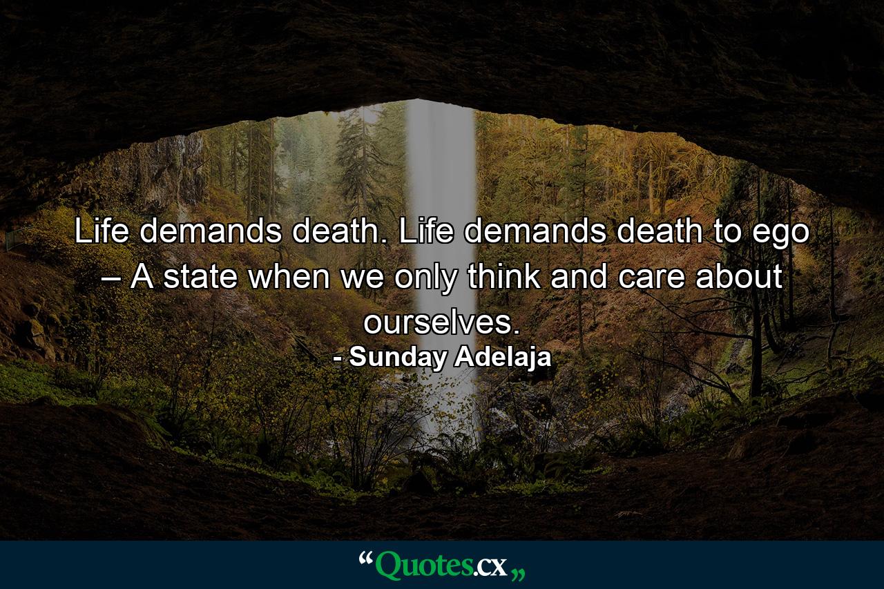 Life demands death. Life demands death to ego – A state when we only think and care about ourselves. - Quote by Sunday Adelaja