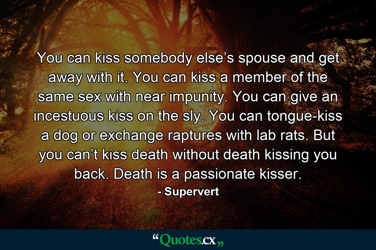 You can kiss somebody else’s spouse and get away with it. You can kiss a member of the same sex with near impunity. You can give an incestuous kiss on the sly. You can tongue-kiss a dog or exchange raptures with lab rats. But you can’t kiss death without death kissing you back. Death is a passionate kisser. - Quote by Supervert