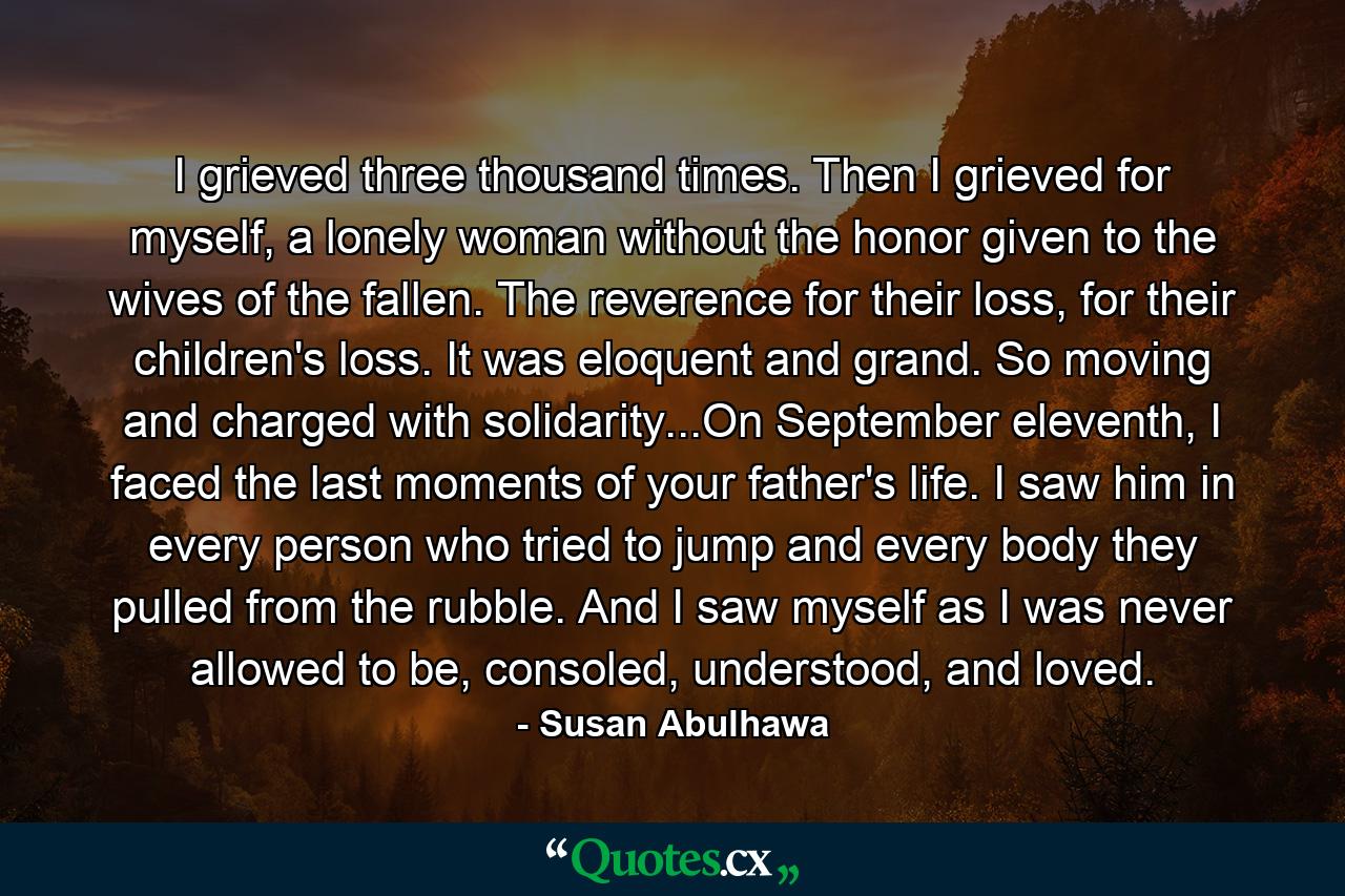 I grieved three thousand times. Then I grieved for myself, a lonely woman without the honor given to the wives of the fallen. The reverence for their loss, for their children's loss. It was eloquent and grand. So moving and charged with solidarity...On September eleventh, I faced the last moments of your father's life. I saw him in every person who tried to jump and every body they pulled from the rubble. And I saw myself as I was never allowed to be, consoled, understood, and loved. - Quote by Susan Abulhawa