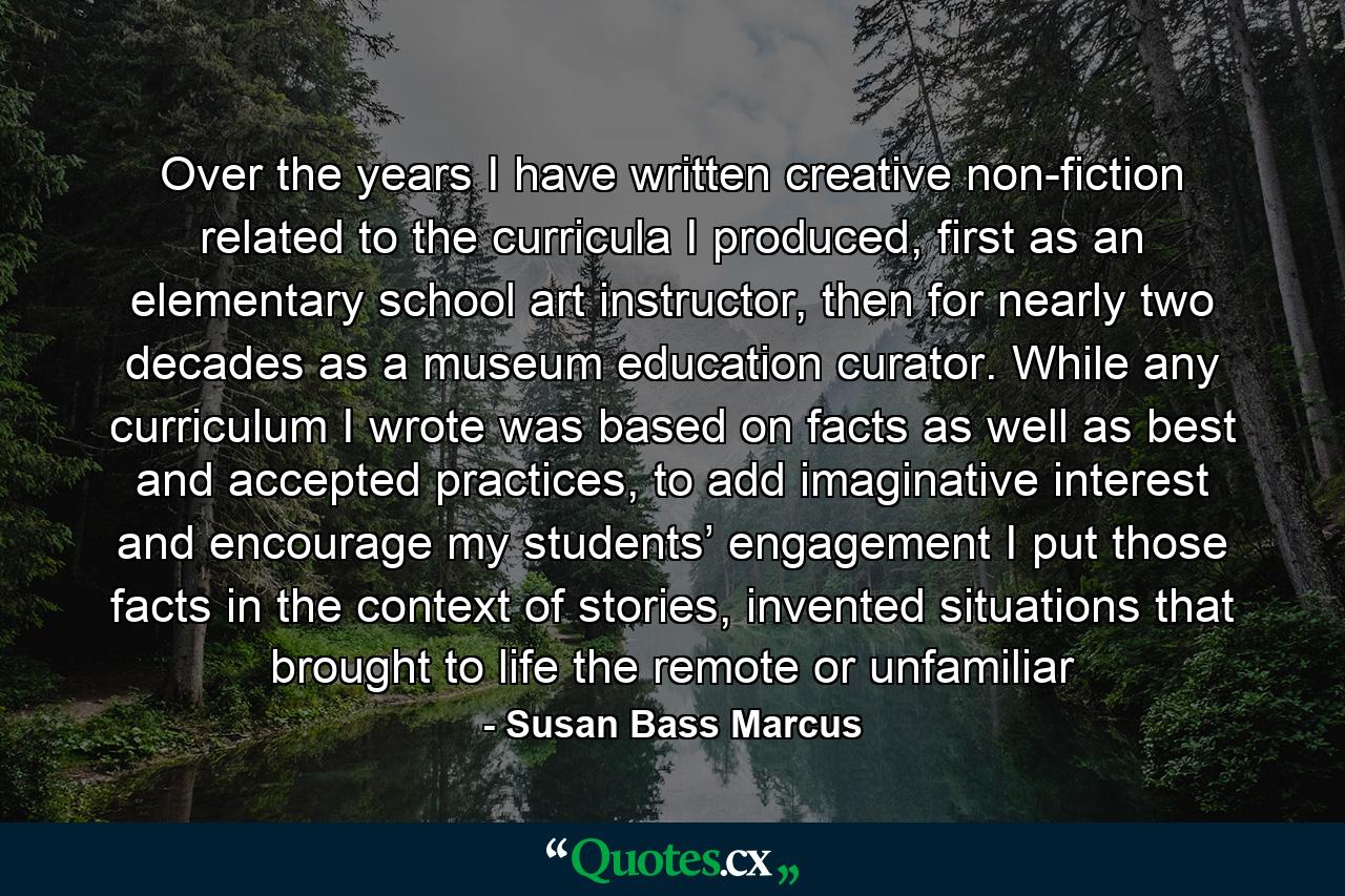 Over the years I have written creative non-fiction related to the curricula I produced, first as an elementary school art instructor, then for nearly two decades as a museum education curator. While any curriculum I wrote was based on facts as well as best and accepted practices, to add imaginative interest and encourage my students’ engagement I put those facts in the context of stories, invented situations that brought to life the remote or unfamiliar - Quote by Susan Bass Marcus