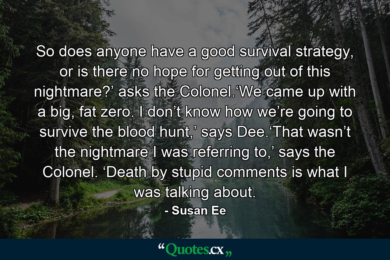 So does anyone have a good survival strategy, or is there no hope for getting out of this nightmare?’ asks the Colonel.‘We came up with a big, fat zero. I don’t know how we’re going to survive the blood hunt,’ says Dee.‘That wasn’t the nightmare I was referring to,’ says the Colonel. ‘Death by stupid comments is what I was talking about. - Quote by Susan Ee