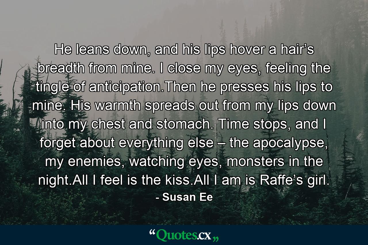 He leans down, and his lips hover a hair’s breadth from mine. I close my eyes, feeling the tingle of anticipation.Then he presses his lips to mine. His warmth spreads out from my lips down into my chest and stomach. Time stops, and I forget about everything else – the apocalypse, my enemies, watching eyes, monsters in the night.All I feel is the kiss.All I am is Raffe’s girl. - Quote by Susan Ee