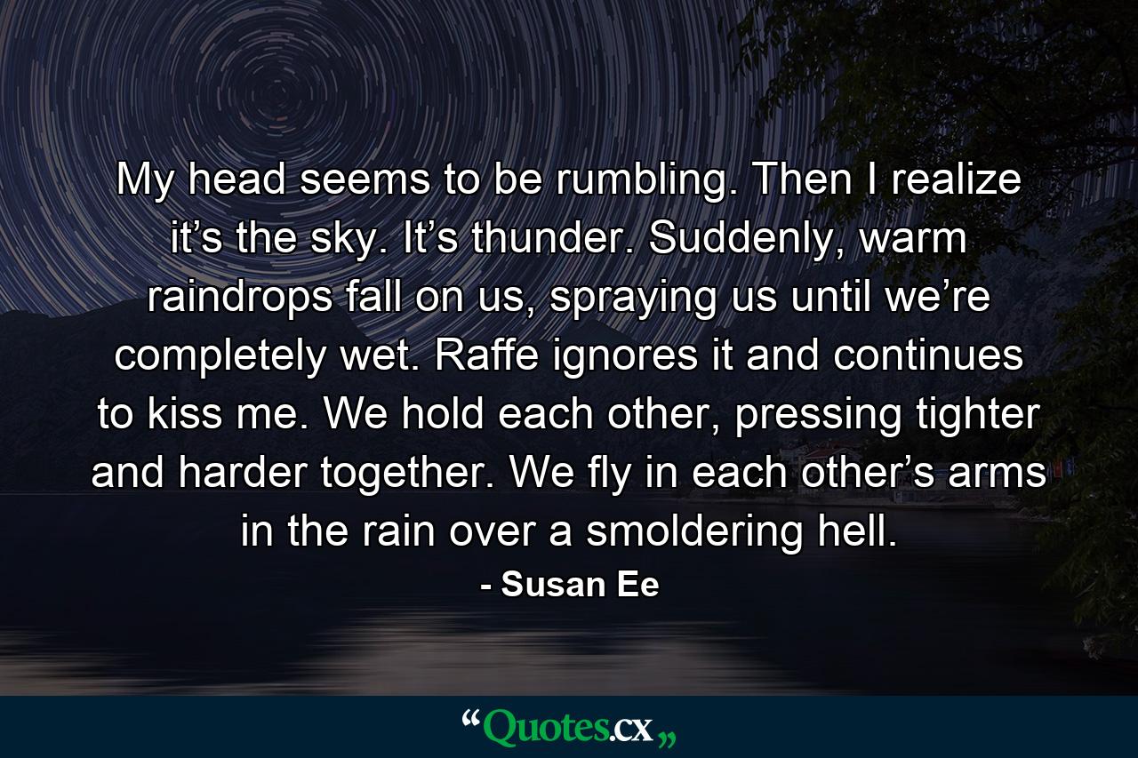 My head seems to be rumbling. Then I realize it’s the sky. It’s thunder. Suddenly, warm raindrops fall on us, spraying us until we’re completely wet. Raffe ignores it and continues to kiss me. We hold each other, pressing tighter and harder together. We fly in each other’s arms in the rain over a smoldering hell. - Quote by Susan Ee