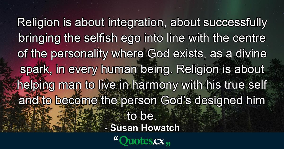 Religion is about integration, about successfully bringing the selfish ego into line with the centre of the personality where God exists, as a divine spark, in every human being. Religion is about helping man to live in harmony with his true self and to become the person God’s designed him to be. - Quote by Susan Howatch