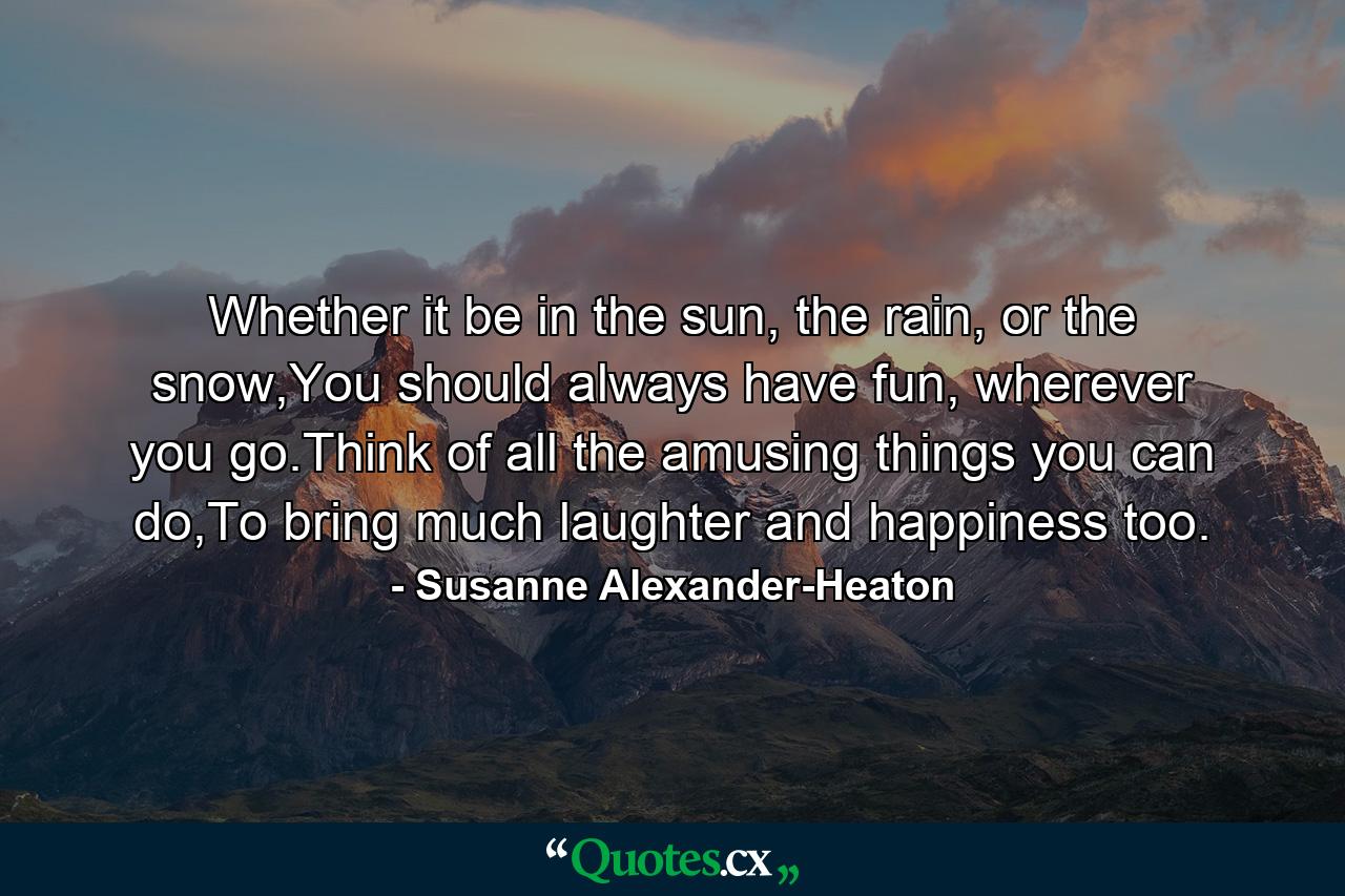 Whether it be in the sun, the rain, or the snow,You should always have fun, wherever you go.Think of all the amusing things you can do,To bring much laughter and happiness too. - Quote by Susanne Alexander-Heaton