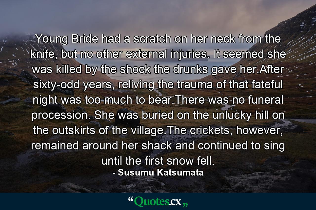 Young Bride had a scratch on her neck from the knife, but no other external injuries. It seemed she was killed by the shock the drunks gave her.After sixty-odd years, reliving the trauma of that fateful night was too much to bear.There was no funeral procession. She was buried on the unlucky hill on the outskirts of the village.The crickets, however, remained around her shack and continued to sing until the first snow fell. - Quote by Susumu Katsumata