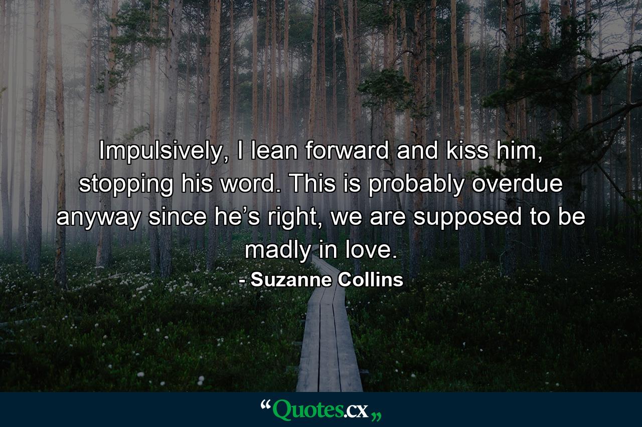 Impulsively, I lean forward and kiss him, stopping his word. This is probably overdue anyway since he’s right, we are supposed to be madly in love. - Quote by Suzanne Collins