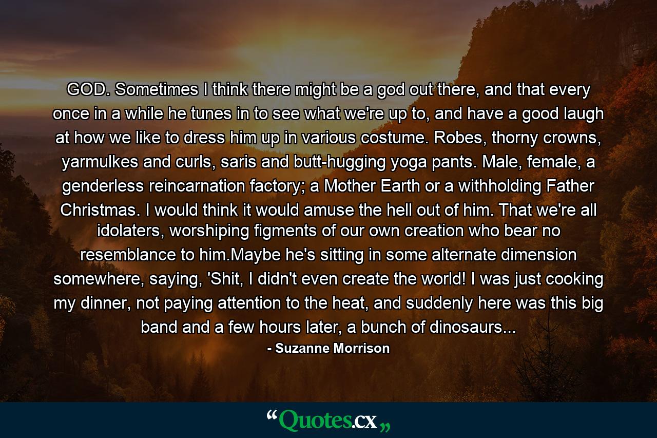 GOD. Sometimes I think there might be a god out there, and that every once in a while he tunes in to see what we're up to, and have a good laugh at how we like to dress him up in various costume. Robes, thorny crowns, yarmulkes and curls, saris and butt-hugging yoga pants. Male, female, a genderless reincarnation factory; a Mother Earth or a withholding Father Christmas. I would think it would amuse the hell out of him. That we're all idolaters, worshiping figments of our own creation who bear no resemblance to him.Maybe he's sitting in some alternate dimension somewhere, saying, 'Shit, I didn't even create the world! I was just cooking my dinner, not paying attention to the heat, and suddenly here was this big band and a few hours later, a bunch of dinosaurs... - Quote by Suzanne Morrison
