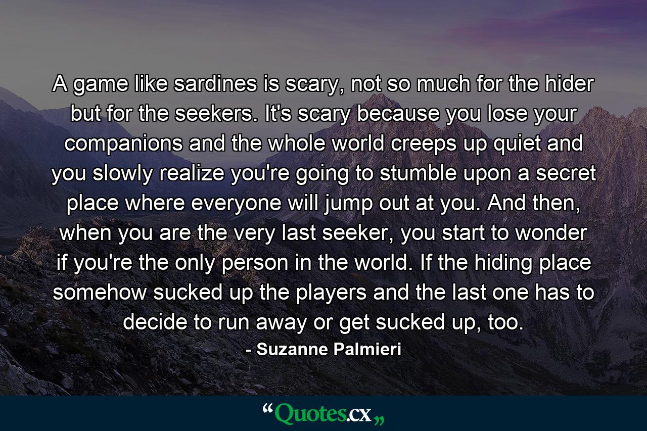 A game like sardines is scary, not so much for the hider but for the seekers. It's scary because you lose your companions and the whole world creeps up quiet and you slowly realize you're going to stumble upon a secret place where everyone will jump out at you. And then, when you are the very last seeker, you start to wonder if you're the only person in the world. If the hiding place somehow sucked up the players and the last one has to decide to run away or get sucked up, too. - Quote by Suzanne Palmieri