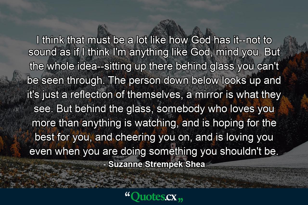 I think that must be a lot like how God has it--not to sound as if I think I'm anything like God, mind you. But the whole idea--sitting up there behind glass you can't be seen through. The person down below looks up and it's just a reflection of themselves, a mirror is what they see. But behind the glass, somebody who loves you more than anything is watching, and is hoping for the best for you, and cheering you on, and is loving you even when you are doing something you shouldn't be. - Quote by Suzanne Strempek Shea