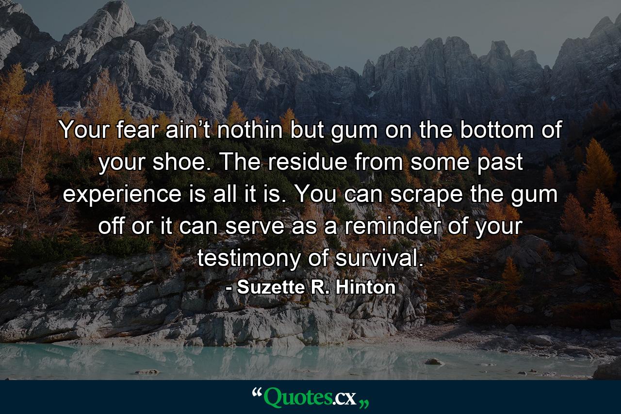 Your fear ain’t nothin but gum on the bottom of your shoe. The residue from some past experience is all it is. You can scrape the gum off or it can serve as a reminder of your testimony of survival. - Quote by Suzette R. Hinton