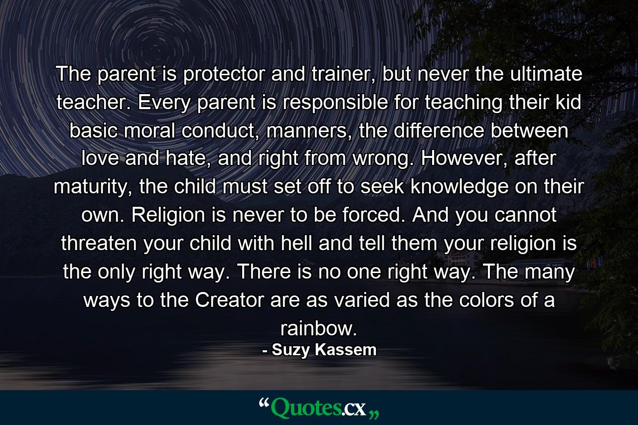 The parent is protector and trainer, but never the ultimate teacher. Every parent is responsible for teaching their kid basic moral conduct, manners, the difference between love and hate, and right from wrong. However, after maturity, the child must set off to seek knowledge on their own. Religion is never to be forced. And you cannot threaten your child with hell and tell them your religion is the only right way. There is no one right way. The many ways to the Creator are as varied as the colors of a rainbow. - Quote by Suzy Kassem