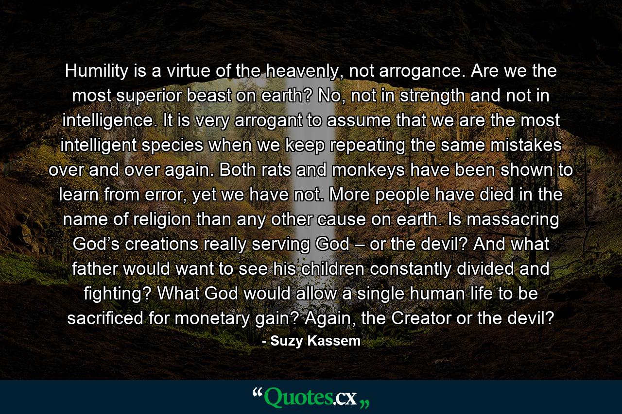 Humility is a virtue of the heavenly, not arrogance. Are we the most superior beast on earth? No, not in strength and not in intelligence. It is very arrogant to assume that we are the most intelligent species when we keep repeating the same mistakes over and over again. Both rats and monkeys have been shown to learn from error, yet we have not. More people have died in the name of religion than any other cause on earth. Is massacring God’s creations really serving God – or the devil? And what father would want to see his children constantly divided and fighting? What God would allow a single human life to be sacrificed for monetary gain? Again, the Creator or the devil? - Quote by Suzy Kassem