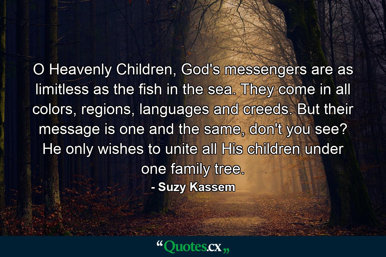 O Heavenly Children, God's messengers are as limitless as the fish in the sea. They come in all colors, regions, languages and creeds. But their message is one and the same, don't you see? He only wishes to unite all His children under one family tree. - Quote by Suzy Kassem