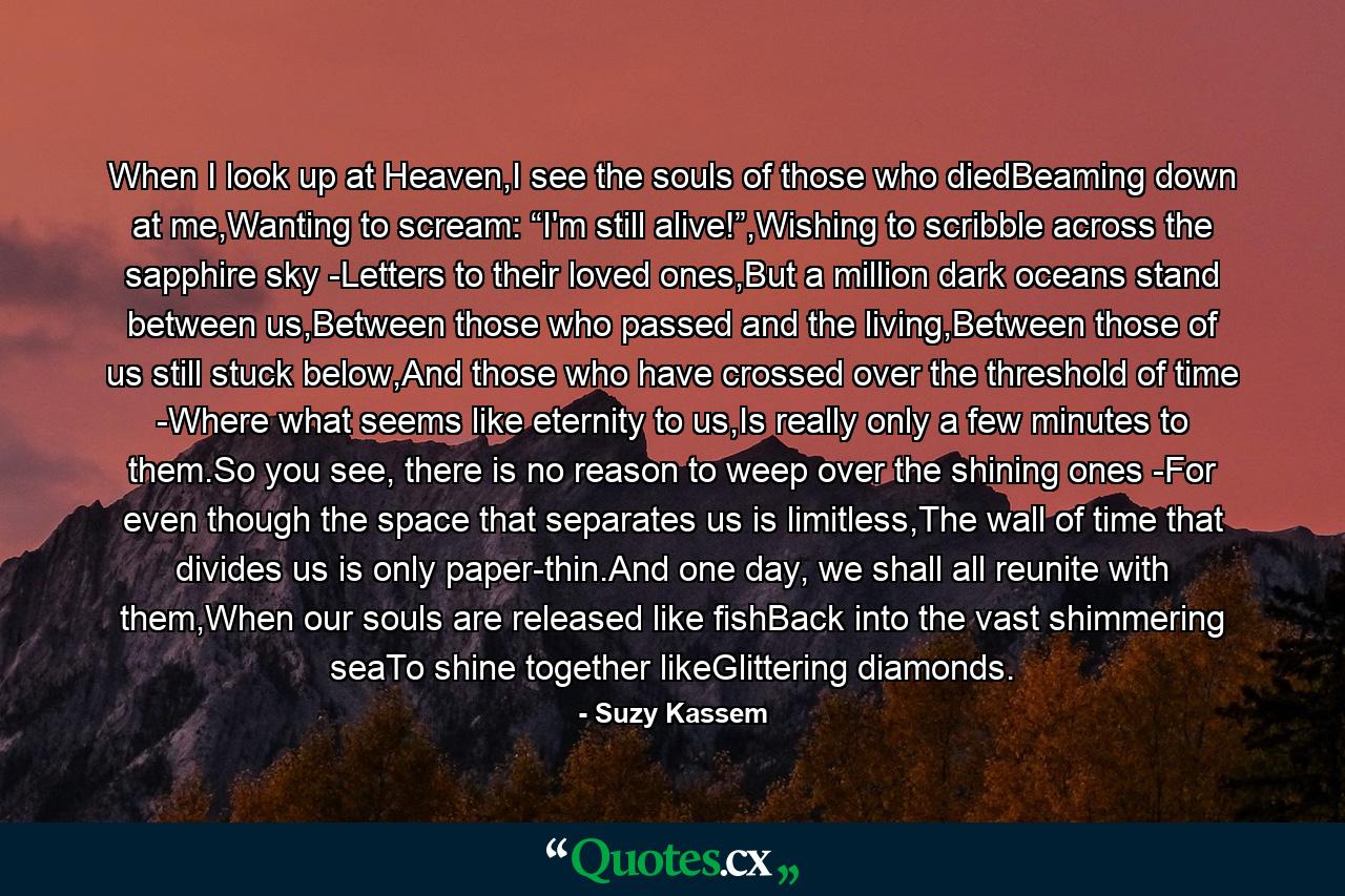 When I look up at Heaven,I see the souls of those who diedBeaming down at me,Wanting to scream: “I'm still alive!”,Wishing to scribble across the sapphire sky -Letters to their loved ones,But a million dark oceans stand between us,Between those who passed and the living,Between those of us still stuck below,And those who have crossed over the threshold of time -Where what seems like eternity to us,Is really only a few minutes to them.So you see, there is no reason to weep over the shining ones -For even though the space that separates us is limitless,The wall of time that divides us is only paper-thin.And one day, we shall all reunite with them,When our souls are released like fishBack into the vast shimmering seaTo shine together likeGlittering diamonds. - Quote by Suzy Kassem