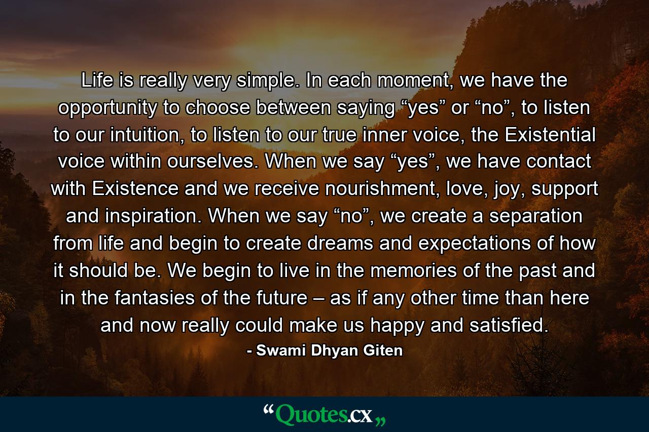 Life is really very simple. In each moment, we have the opportunity to choose between saying “yes” or “no”, to listen to our intuition, to listen to our true inner voice, the Existential voice within ourselves. When we say “yes”, we have contact with Existence and we receive nourishment, love, joy, support and inspiration. When we say “no”, we create a separation from life and begin to create dreams and expectations of how it should be. We begin to live in the memories of the past and in the fantasies of the future – as if any other time than here and now really could make us happy and satisfied. - Quote by Swami Dhyan Giten