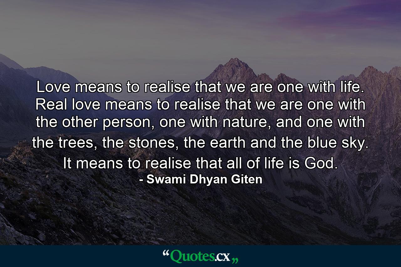 Love means to realise that we are one with life. Real love means to realise that we are one with the other person, one with nature, and one with the trees, the stones, the earth and the blue sky. It means to realise that all of life is God. - Quote by Swami Dhyan Giten