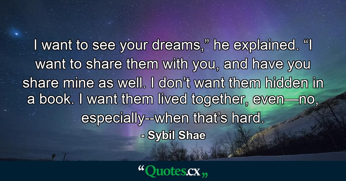 I want to see your dreams,” he explained. “I want to share them with you, and have you share mine as well. I don’t want them hidden in a book. I want them lived together, even—no, especially--when that’s hard. - Quote by Sybil Shae