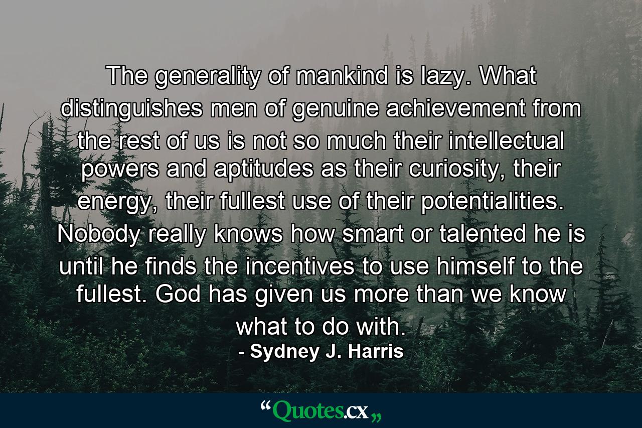 The generality of mankind is lazy. What distinguishes men of genuine achievement from the rest of us is not so much their intellectual powers and aptitudes as their curiosity, their energy, their fullest use of their potentialities. Nobody really knows how smart or talented he is until he finds the incentives to use himself to the fullest. God has given us more than we know what to do with. - Quote by Sydney J. Harris