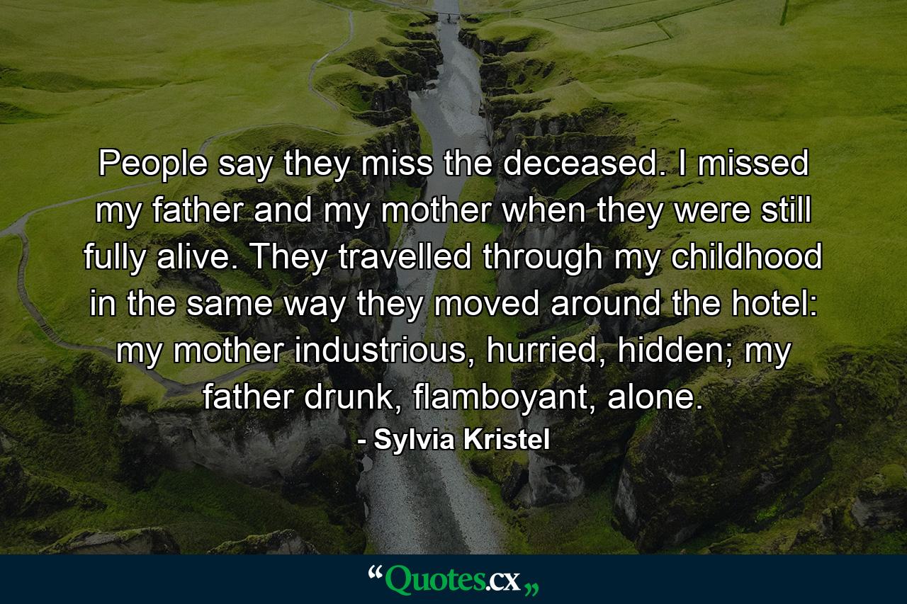 People say they miss the deceased. I missed my father and my mother when they were still fully alive. They travelled through my childhood in the same way they moved around the hotel: my mother industrious, hurried, hidden; my father drunk, flamboyant, alone. - Quote by Sylvia Kristel