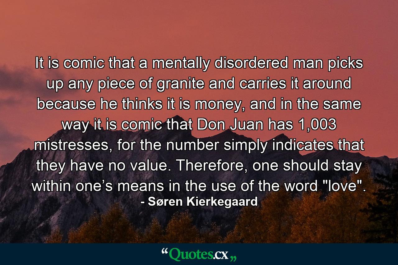 It is comic that a mentally disordered man picks up any piece of granite and carries it around because he thinks it is money, and in the same way it is comic that Don Juan has 1,003 mistresses, for the number simply indicates that they have no value. Therefore, one should stay within one’s means in the use of the word 