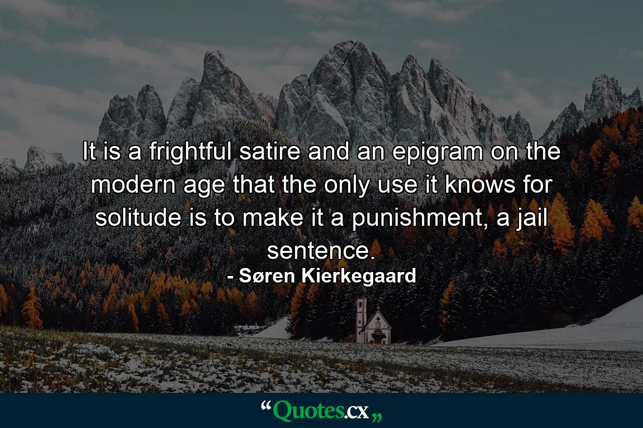 It is a frightful satire and an epigram on the modern age that the only use it knows for solitude is to make it a punishment, a jail sentence. - Quote by Søren Kierkegaard