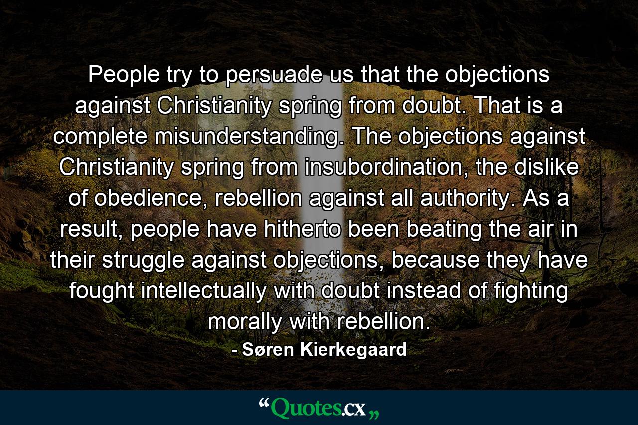 People try to persuade us that the objections against Christianity spring from doubt. That is a complete misunderstanding. The objections against Christianity spring from insubordination, the dislike of obedience, rebellion against all authority. As a result, people have hitherto been beating the air in their struggle against objections, because they have fought intellectually with doubt instead of fighting morally with rebellion. - Quote by Søren Kierkegaard