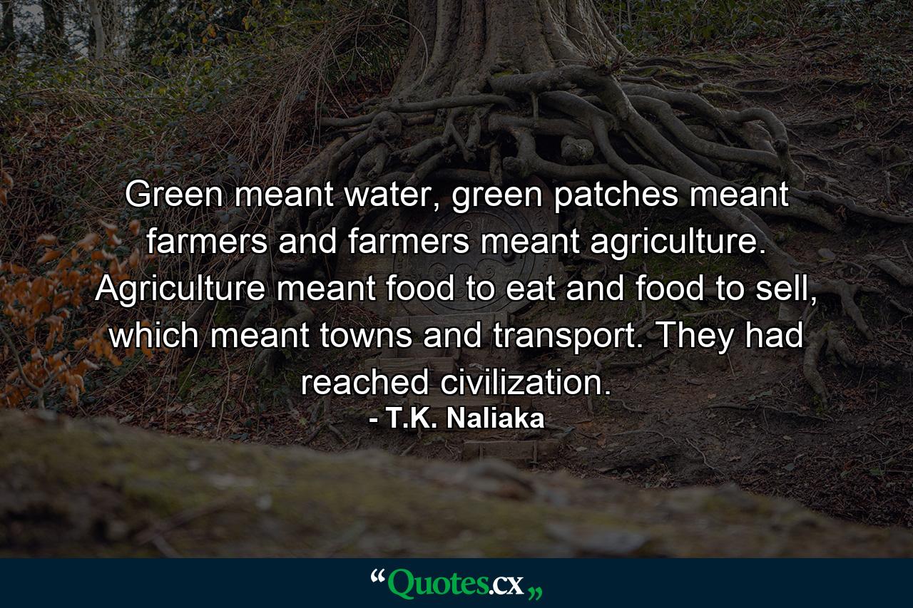 Green meant water, green patches meant farmers and farmers meant agriculture. Agriculture meant food to eat and food to sell, which meant towns and transport. They had reached civilization. - Quote by T.K. Naliaka