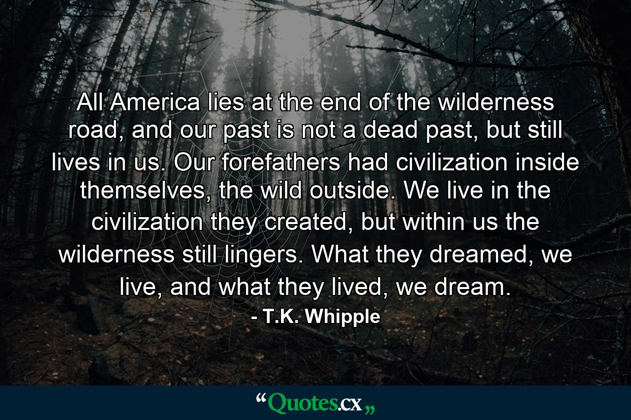 All America lies at the end of the wilderness road, and our past is not a dead past, but still lives in us. Our forefathers had civilization inside themselves, the wild outside. We live in the civilization they created, but within us the wilderness still lingers. What they dreamed, we live, and what they lived, we dream. - Quote by T.K. Whipple