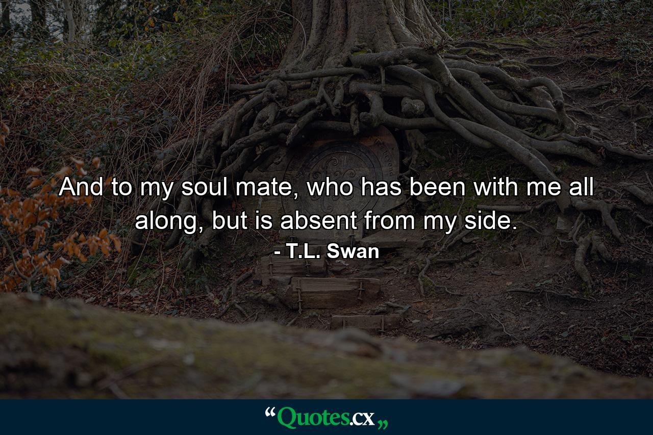 And to my soul mate, who has been with me all along, but is absent from my side. - Quote by T.L. Swan