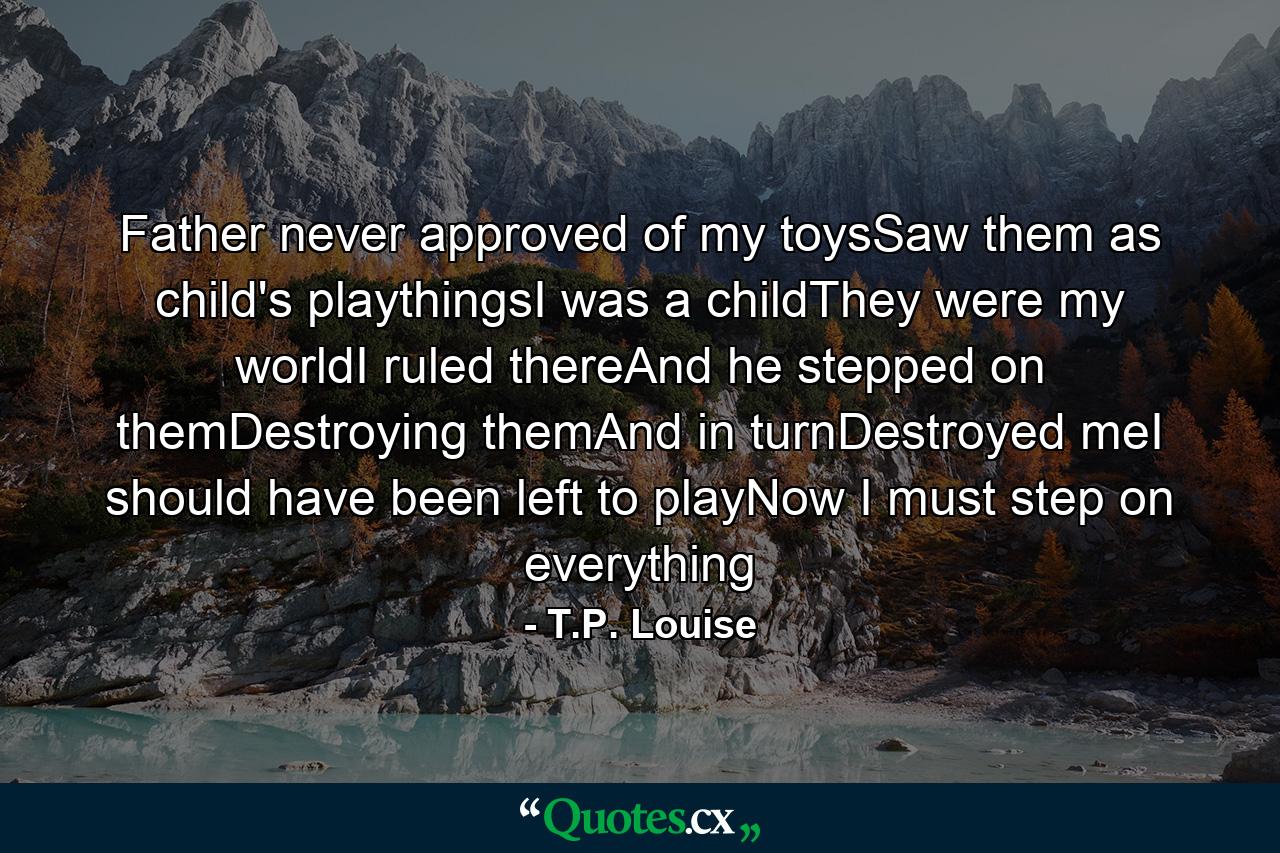 Father never approved of my toysSaw them as child's playthingsI was a childThey were my worldI ruled thereAnd he stepped on themDestroying themAnd in turnDestroyed meI should have been left to playNow I must step on everything - Quote by T.P. Louise