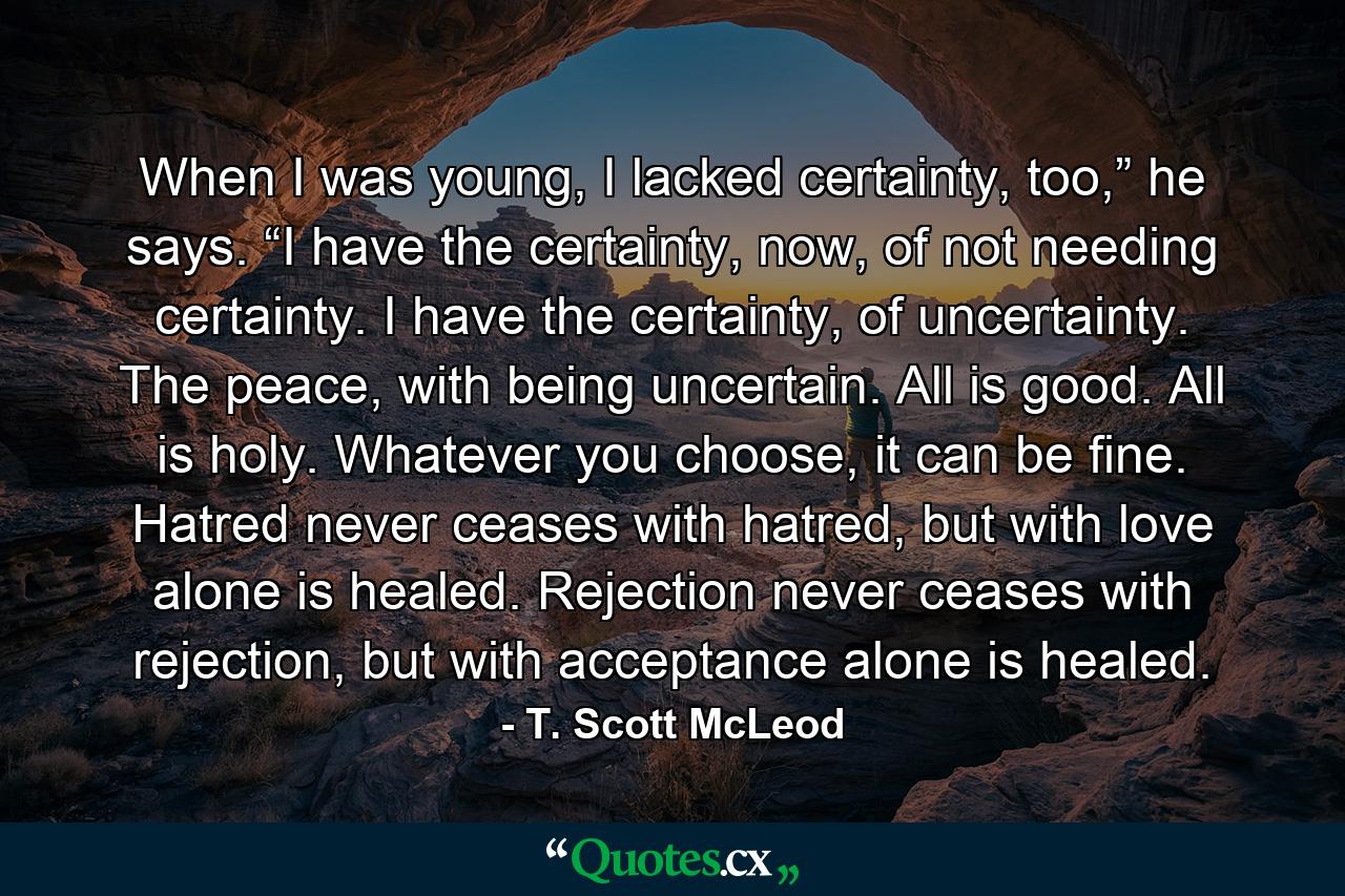 When I was young, I lacked certainty, too,” he says. “I have the certainty, now, of not needing certainty. I have the certainty, of uncertainty. The peace, with being uncertain. All is good. All is holy. Whatever you choose, it can be fine. Hatred never ceases with hatred, but with love alone is healed. Rejection never ceases with rejection, but with acceptance alone is healed. - Quote by T. Scott McLeod