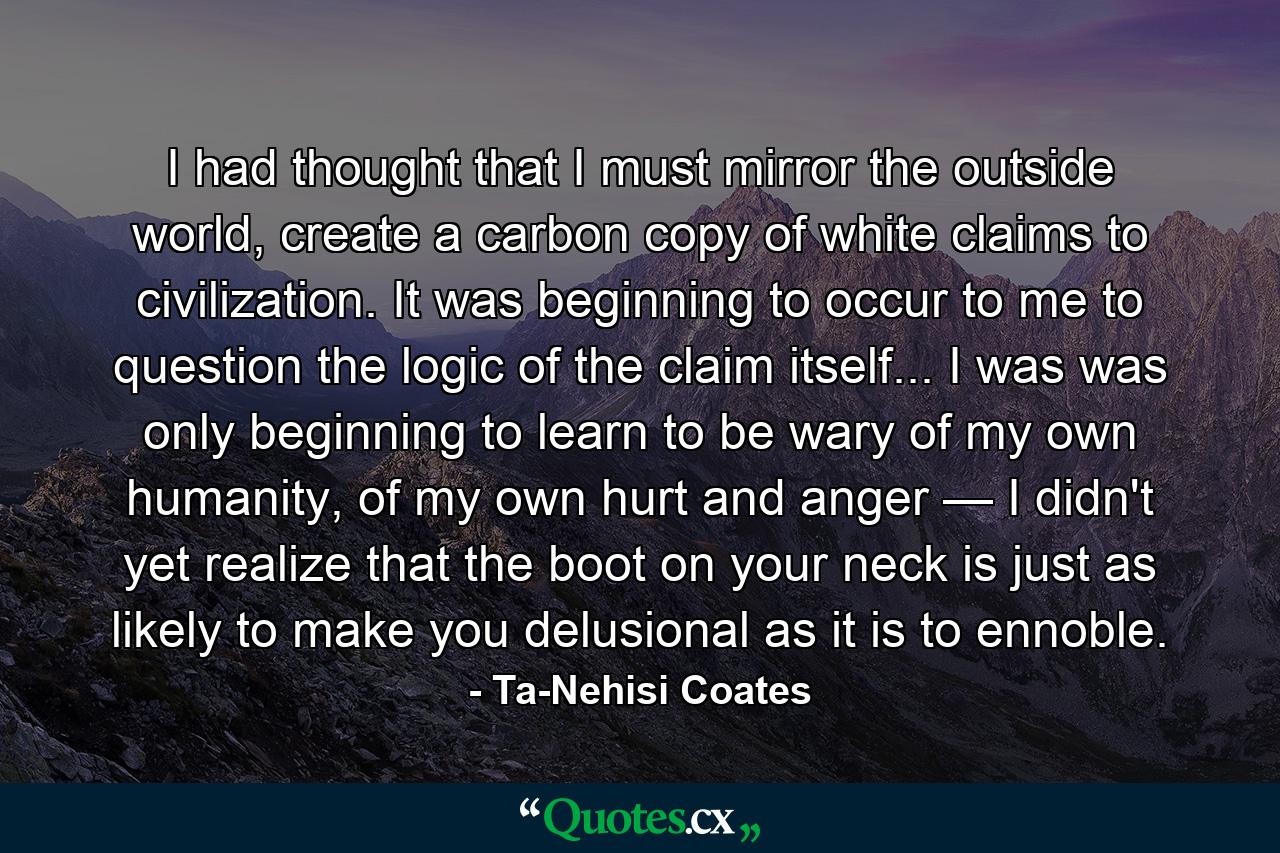 I had thought that I must mirror the outside world, create a carbon copy of white claims to civilization. It was beginning to occur to me to question the logic of the claim itself... I was was only beginning to learn to be wary of my own humanity, of my own hurt and anger — I didn't yet realize that the boot on your neck is just as likely to make you delusional as it is to ennoble. - Quote by Ta-Nehisi Coates