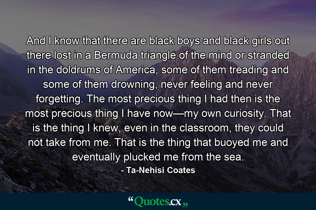 And I know that there are black boys and black girls out there lost in a Bermuda triangle of the mind or stranded in the doldrums of America, some of them treading and some of them drowning, never feeling and never forgetting. The most precious thing I had then is the most precious thing I have now—my own curiosity. That is the thing I knew, even in the classroom, they could not take from me. That is the thing that buoyed me and eventually plucked me from the sea. - Quote by Ta-Nehisi Coates