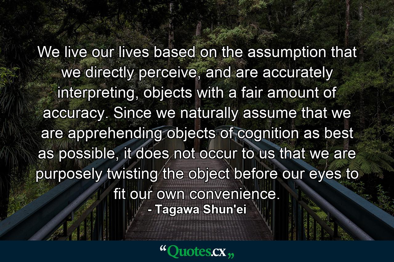 We live our lives based on the assumption that we directly perceive, and are accurately interpreting, objects with a fair amount of accuracy. Since we naturally assume that we are apprehending objects of cognition as best as possible, it does not occur to us that we are purposely twisting the object before our eyes to fit our own convenience. - Quote by Tagawa Shun'ei