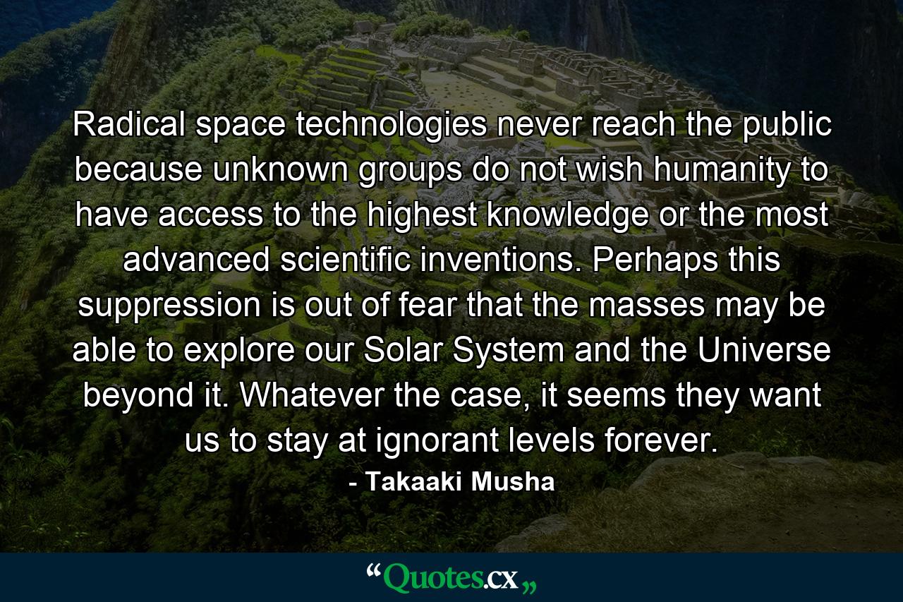 Radical space technologies never reach the public because unknown groups do not wish humanity to have access to the highest knowledge or the most advanced scientific inventions. Perhaps this suppression is out of fear that the masses may be able to explore our Solar System and the Universe beyond it. Whatever the case, it seems they want us to stay at ignorant levels forever. - Quote by Takaaki Musha