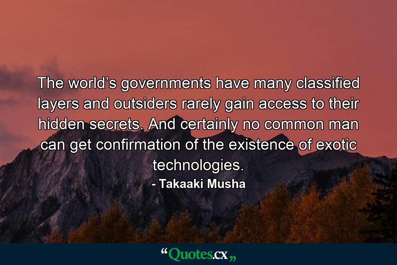 The world’s governments have many classified layers and outsiders rarely gain access to their hidden secrets. And certainly no common man can get confirmation of the existence of exotic technologies. - Quote by Takaaki Musha