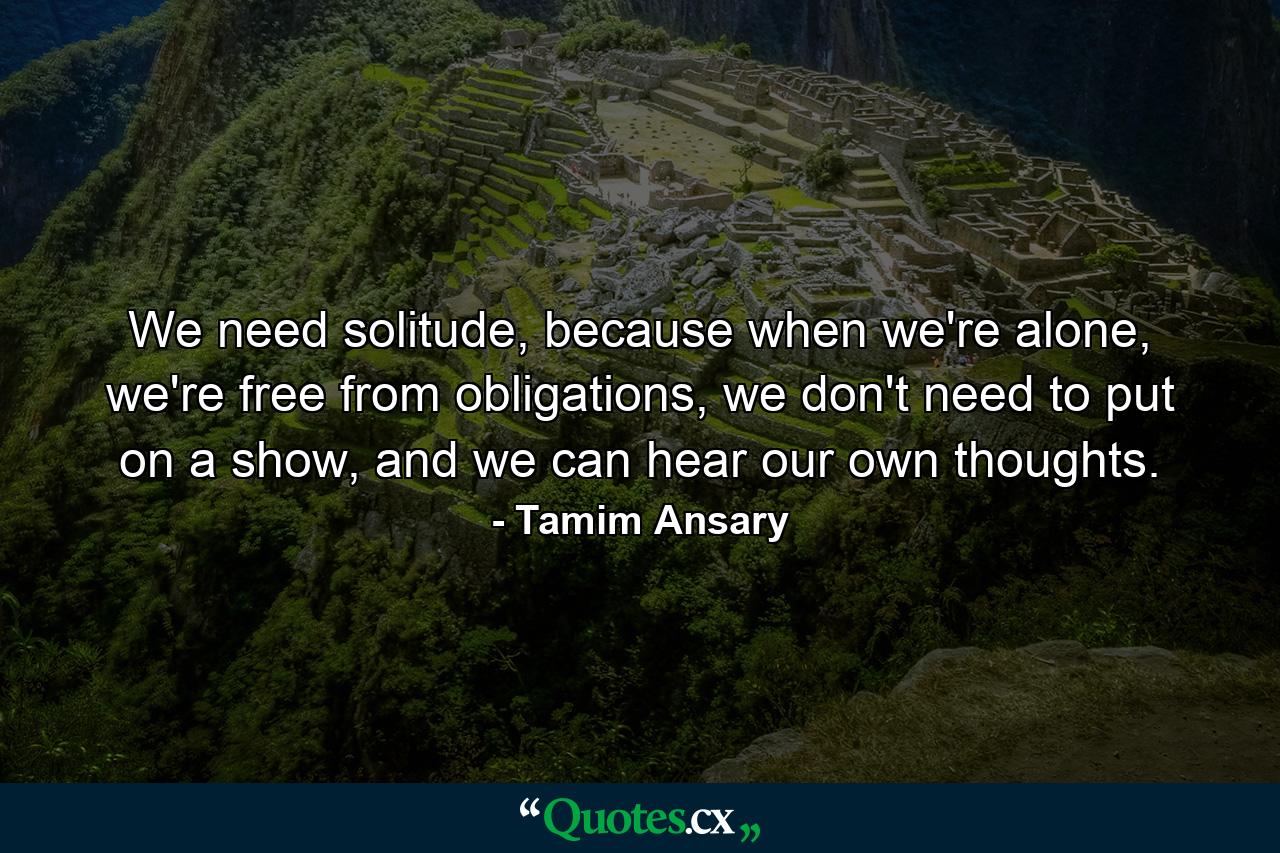 We need solitude, because when we're alone, we're free from obligations, we don't need to put on a show, and we can hear our own thoughts. - Quote by Tamim Ansary