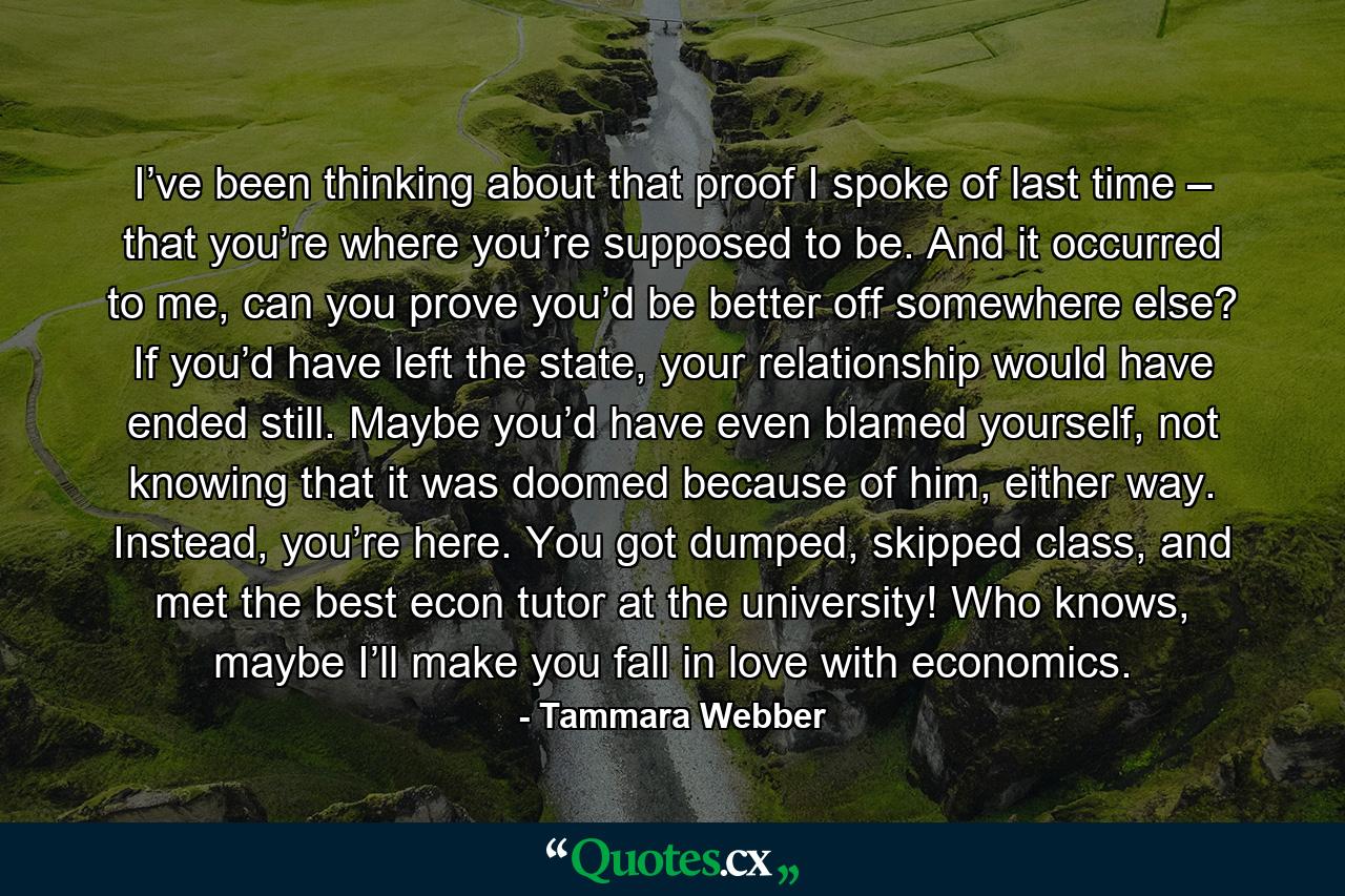 I’ve been thinking about that proof I spoke of last time – that you’re where you’re supposed to be. And it occurred to me, can you prove you’d be better off somewhere else? If you’d have left the state, your relationship would have ended still. Maybe you’d have even blamed yourself, not knowing that it was doomed because of him, either way. Instead, you’re here. You got dumped, skipped class, and met the best econ tutor at the university! Who knows, maybe I’ll make you fall in love with economics. - Quote by Tammara Webber