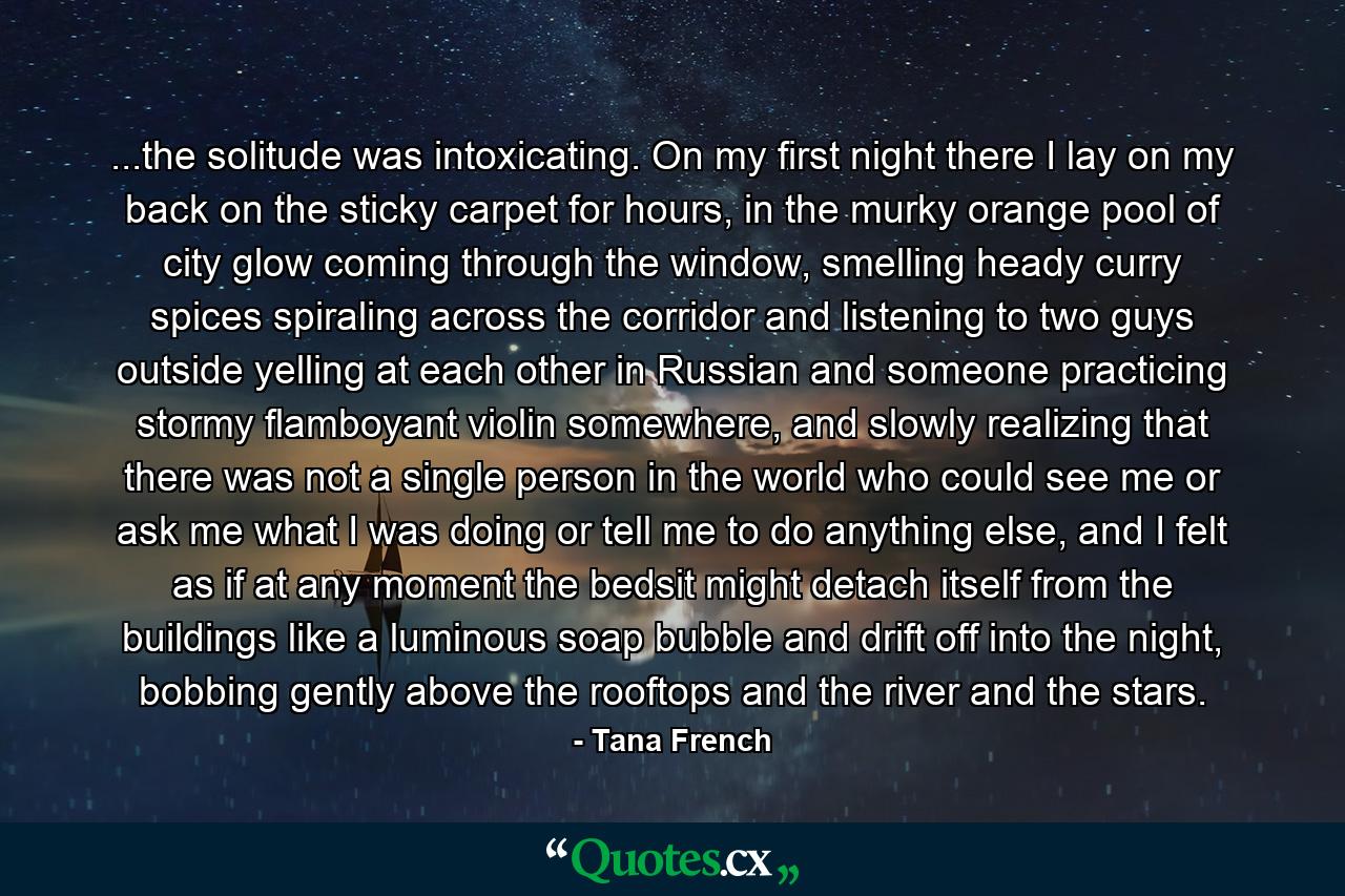 ...the solitude was intoxicating. On my first night there I lay on my back on the sticky carpet for hours, in the murky orange pool of city glow coming through the window, smelling heady curry spices spiraling across the corridor and listening to two guys outside yelling at each other in Russian and someone practicing stormy flamboyant violin somewhere, and slowly realizing that there was not a single person in the world who could see me or ask me what I was doing or tell me to do anything else, and I felt as if at any moment the bedsit might detach itself from the buildings like a luminous soap bubble and drift off into the night, bobbing gently above the rooftops and the river and the stars. - Quote by Tana French