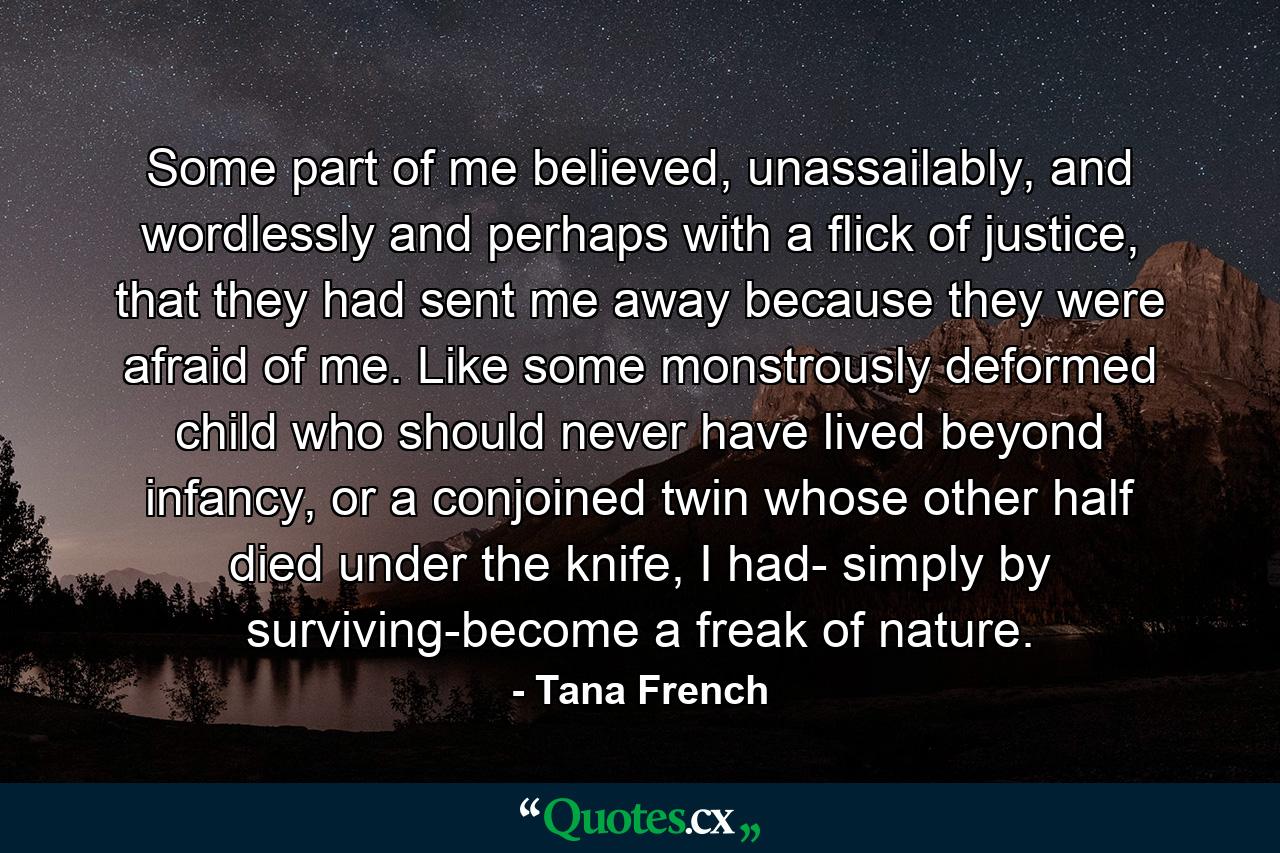 Some part of me believed, unassailably, and wordlessly and perhaps with a flick of justice, that they had sent me away because they were afraid of me. Like some monstrously deformed child who should never have lived beyond infancy, or a conjoined twin whose other half died under the knife, I had- simply by surviving-become a freak of nature. - Quote by Tana French